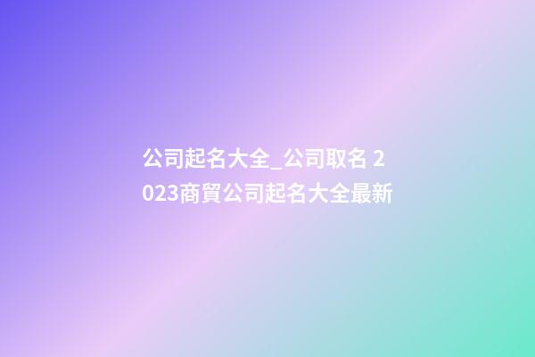 公司起名大全_公司取名 2023商貿公司起名大全最新